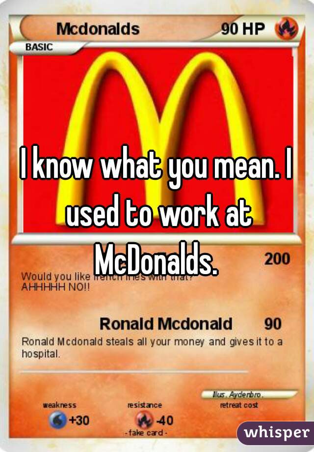 I know what you mean. I used to work at McDonalds. 