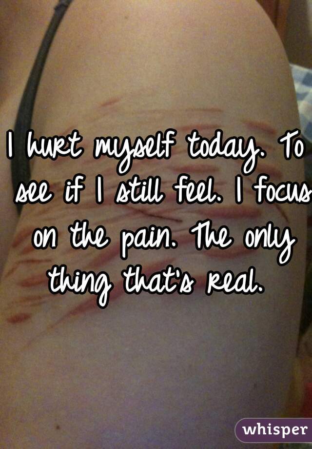 I hurt myself today. To see if I still feel. I focus on the pain. The only thing that's real. 