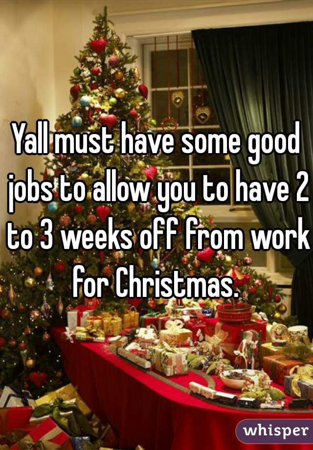 Yall must have some good jobs to allow you to have 2 to 3 weeks off from work for Christmas. 