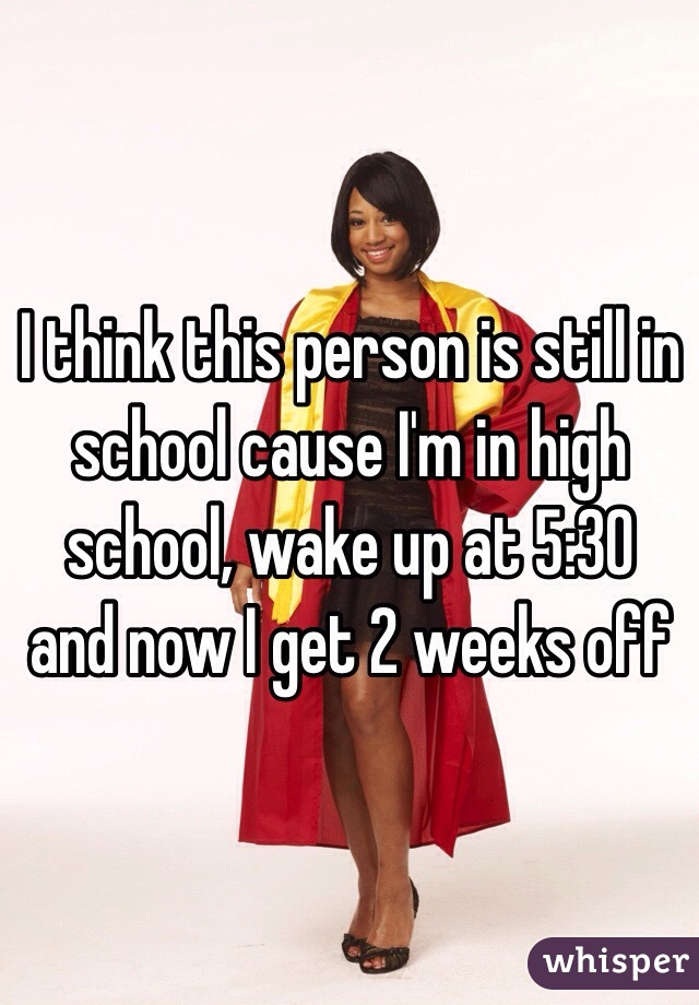 I think this person is still in school cause I'm in high school, wake up at 5:30 and now I get 2 weeks off