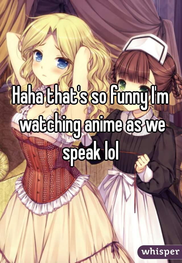 Haha that's so funny I'm watching anime as we speak lol 