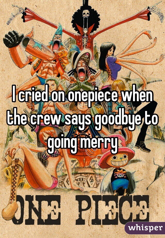 I cried on onepiece when the crew says goodbye to going merry