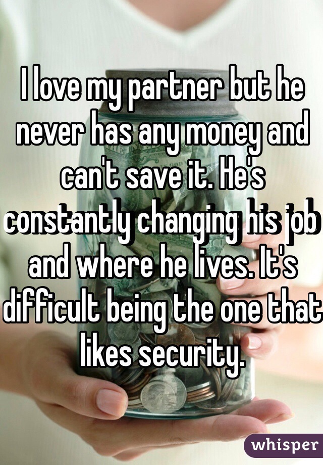 I love my partner but he never has any money and can't save it. He's constantly changing his job and where he lives. It's difficult being the one that likes security.