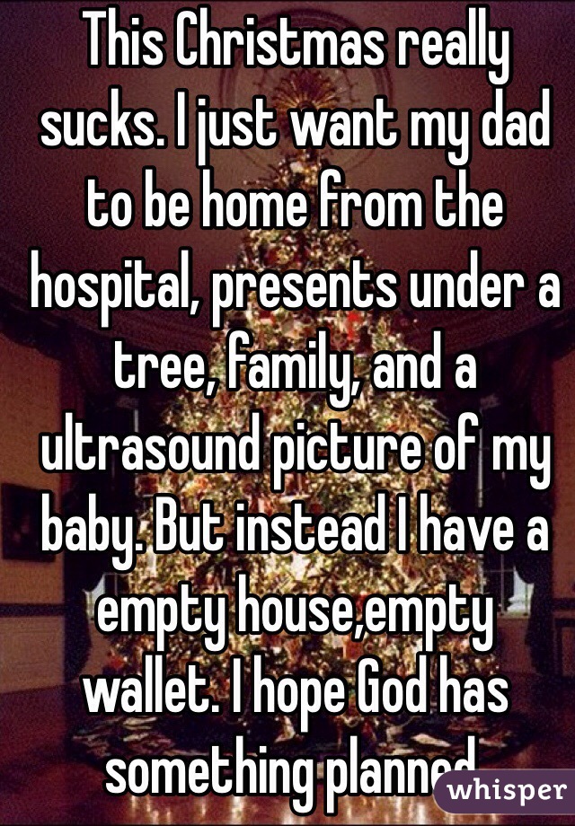 This Christmas really sucks. I just want my dad to be home from the hospital, presents under a tree, family, and a ultrasound picture of my baby. But instead I have a empty house,empty wallet. I hope God has something planned. 