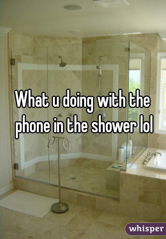 What u doing with the phone in the shower lol