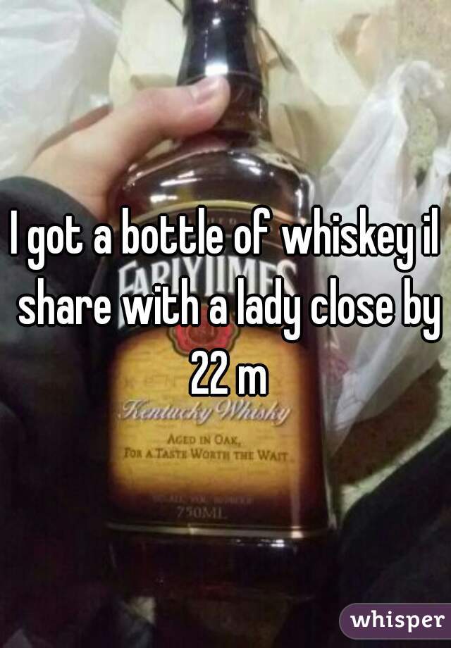 I got a bottle of whiskey il share with a lady close by 22 m
