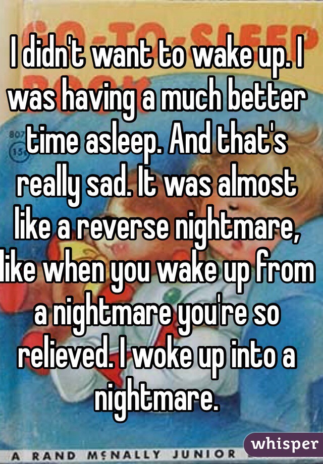 I didn't want to wake up. I was having a much better time asleep. And that's really sad. It was almost like a reverse nightmare, like when you wake up from a nightmare you're so relieved. I woke up into a nightmare.