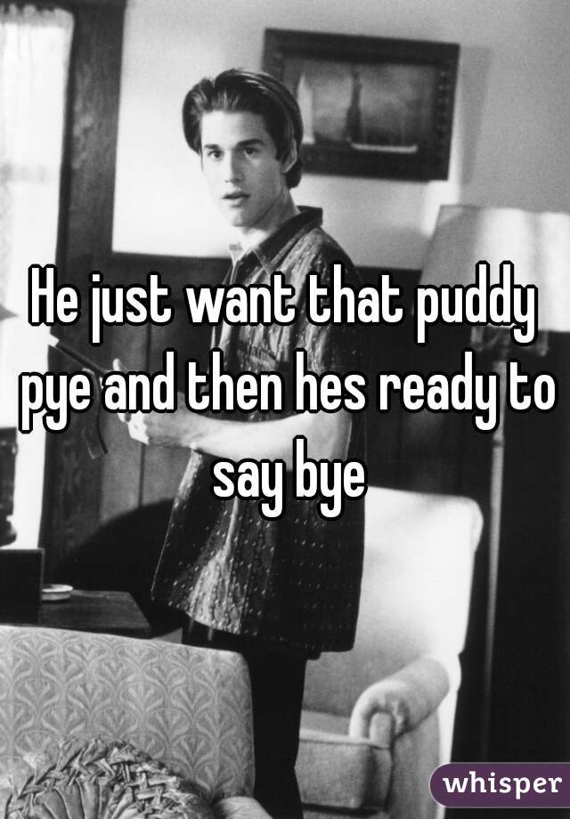 He just want that puddy pye and then hes ready to say bye