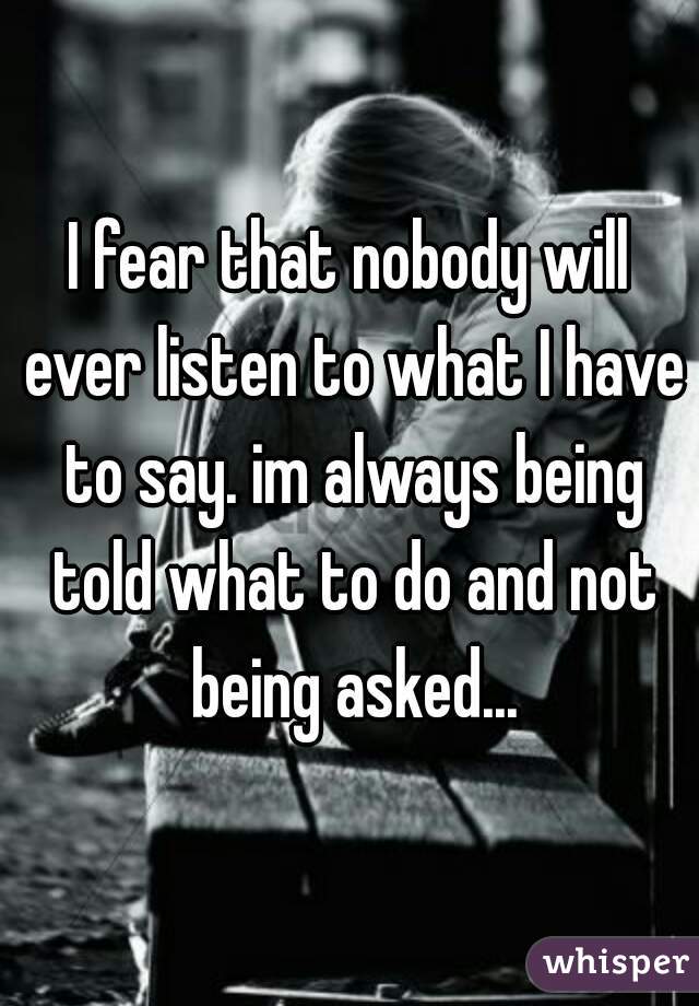 I fear that nobody will ever listen to what I have to say. im always being told what to do and not being asked...