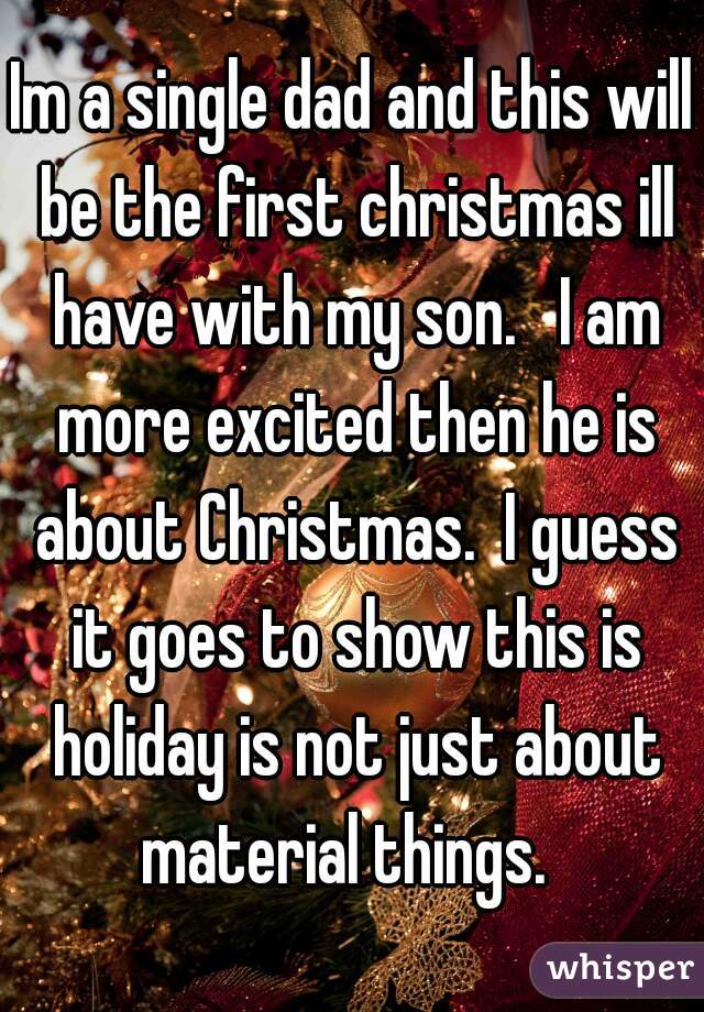 Im a single dad and this will be the first christmas ill have with my son.   I am more excited then he is about Christmas.  I guess it goes to show this is holiday is not just about material things.  