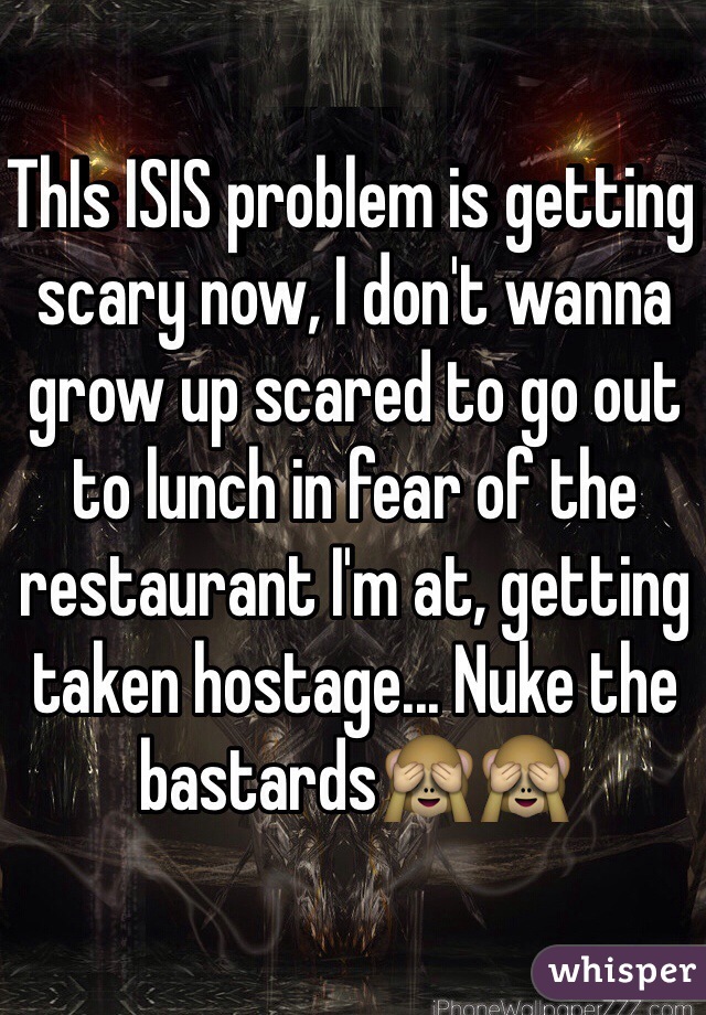 ThIs ISIS problem is getting scary now, I don't wanna grow up scared to go out to lunch in fear of the restaurant I'm at, getting taken hostage... Nuke the bastards🙈🙈