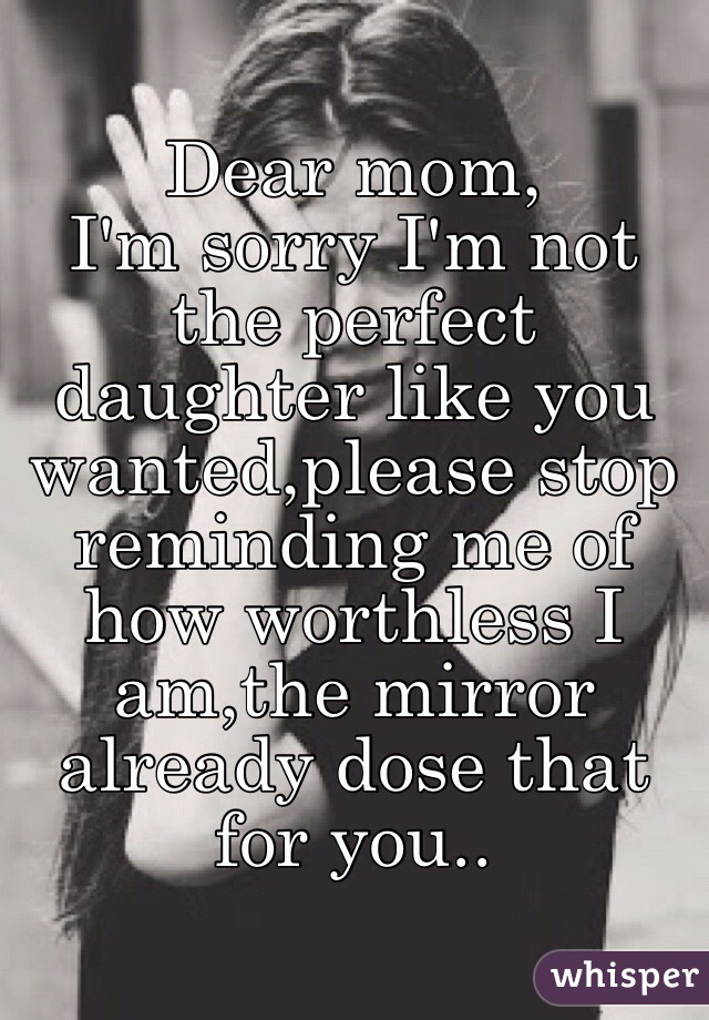 Dear mom,
I'm sorry I'm not the perfect daughter like you wanted,please stop reminding me of how worthless I am,the mirror already dose that for you..