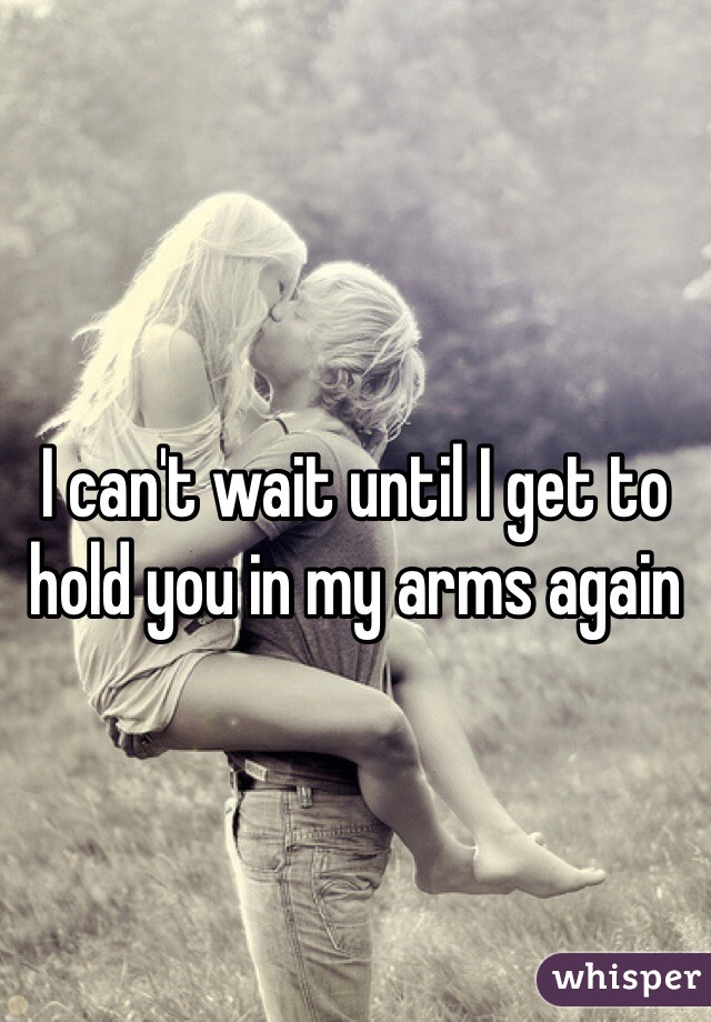 I can't wait until I get to hold you in my arms again 