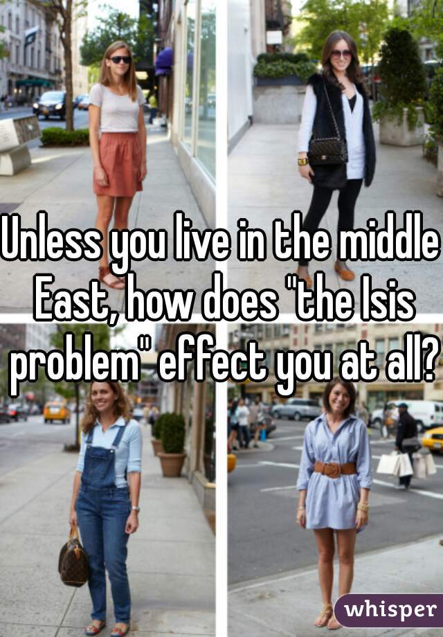 Unless you live in the middle East, how does "the Isis problem" effect you at all?