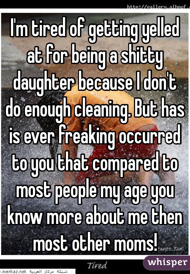 I'm tired of getting yelled at for being a shitty daughter because I don't do enough cleaning. But has is ever freaking occurred to you that compared to most people my age you know more about me then most other moms! 