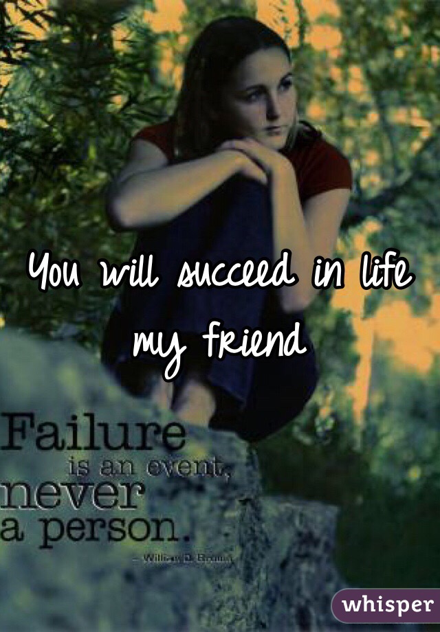 You will succeed in life my friend