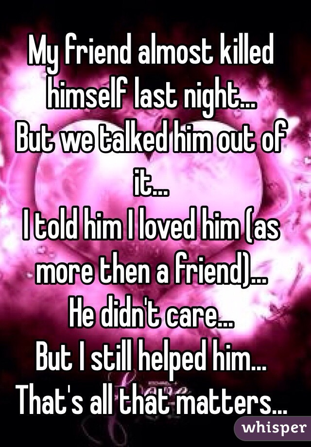 My friend almost killed himself last night... 
But we talked him out of it...
I told him I loved him (as more then a friend)...
He didn't care...
But I still helped him...
That's all that matters...