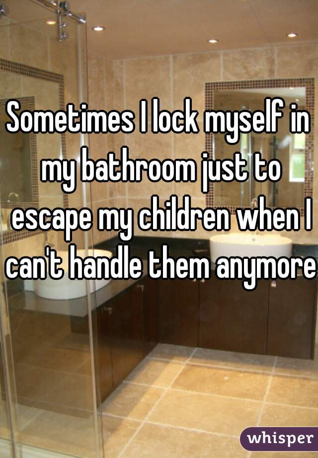 Sometimes I lock myself in my bathroom just to escape my children when I can't handle them anymore 