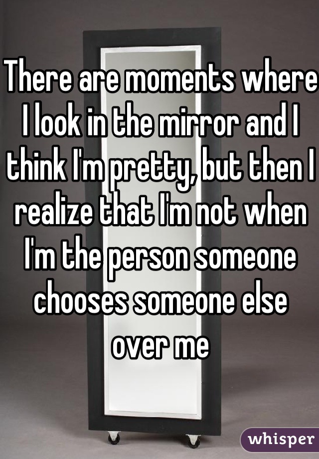 There are moments where I look in the mirror and I think I'm pretty, but then I realize that I'm not when   I'm the person someone chooses someone else over me