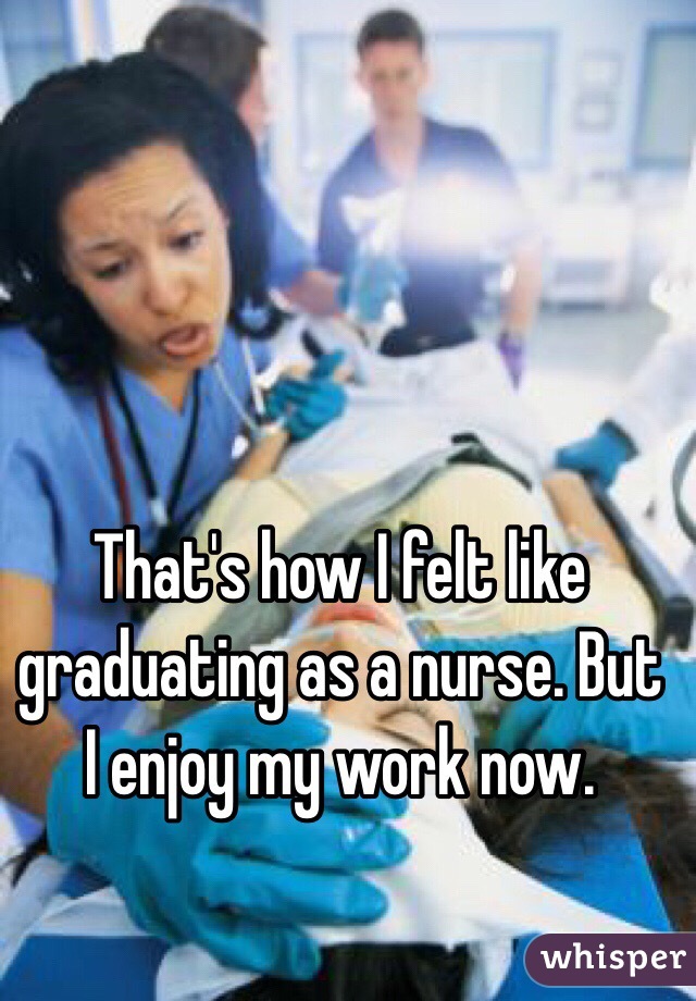 That's how I felt like graduating as a nurse. But I enjoy my work now.