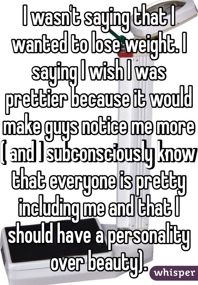 I wasn't saying that I wanted to lose weight. I saying I wish I was prettier because it would make guys notice me more ( and I subconsciously know that everyone is pretty including me and that I should have a personality over beauty).