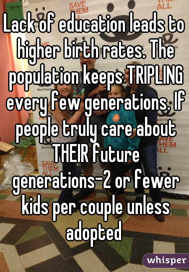 Lack of education leads to higher birth rates. The population keeps TRIPLING every few generations. If people truly care about THEIR future generations-2 or fewer kids per couple unless adopted 