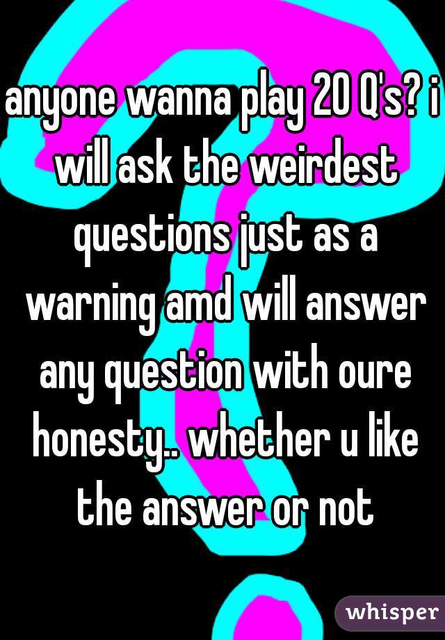 anyone wanna play 20 Q's? i will ask the weirdest questions just as a warning amd will answer any question with oure honesty.. whether u like the answer or not