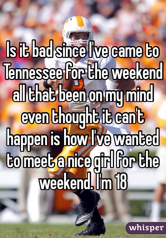 Is it bad since I've came to Tennessee for the weekend all that been on my mind even thought it can't happen is how I've wanted to meet a nice girl for the weekend. I'm 18