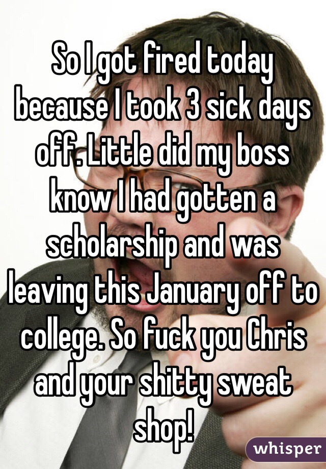 So I got fired today because I took 3 sick days off. Little did my boss know I had gotten a scholarship and was leaving this January off to college. So fuck you Chris and your shitty sweat shop! 