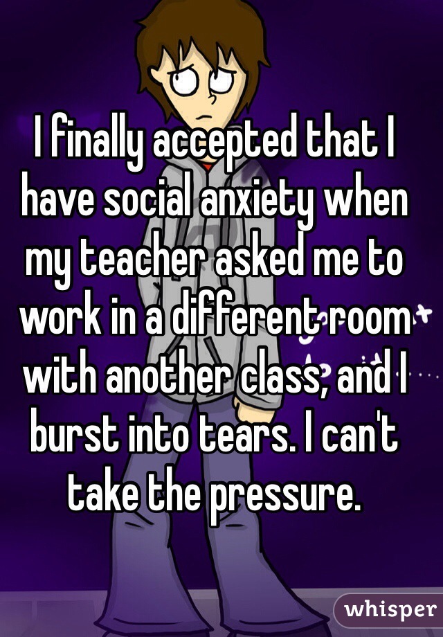 I finally accepted that I have social anxiety when my teacher asked me to work in a different room with another class, and I burst into tears. I can't take the pressure. 