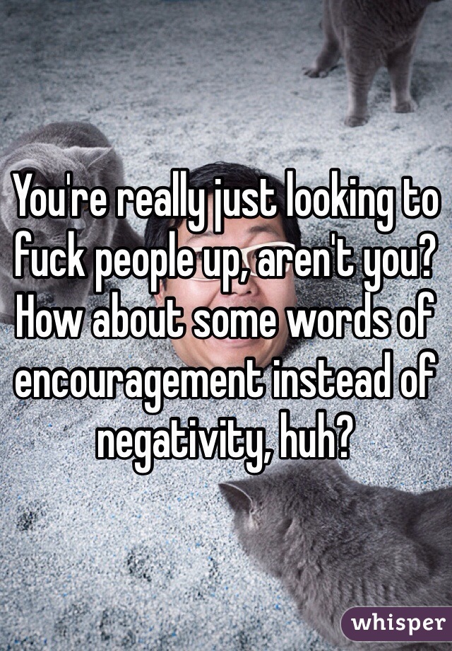 You're really just looking to fuck people up, aren't you? How about some words of encouragement instead of negativity, huh? 