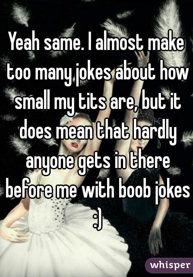 Yeah same. I almost make too many jokes about how small my tits are, but it does mean that hardly anyone gets in there before me with boob jokes :)