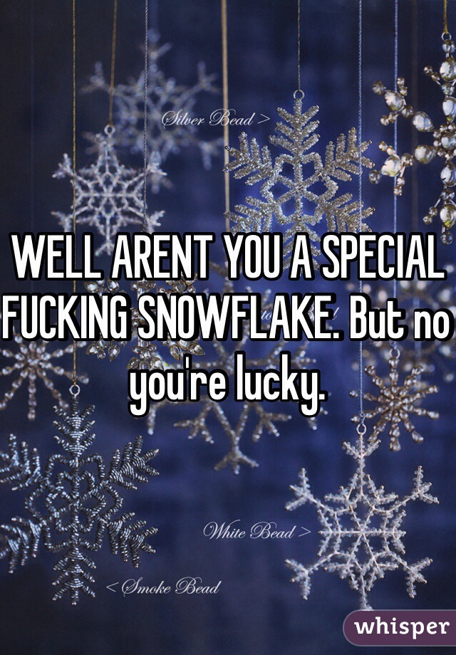 WELL ARENT YOU A SPECIAL FUCKING SNOWFLAKE. But no you're lucky.