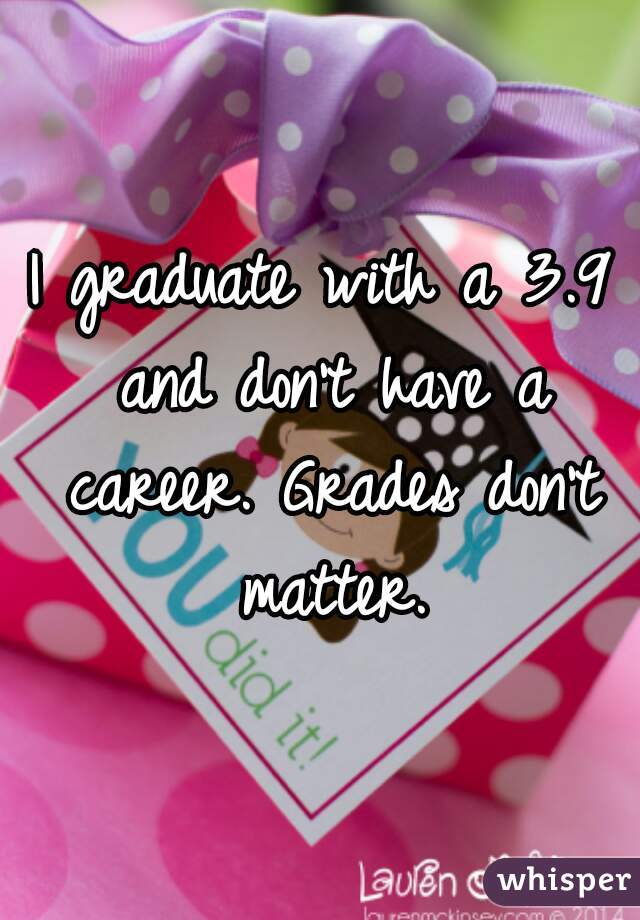 I graduate with a 3.9 and don't have a career. Grades don't matter.