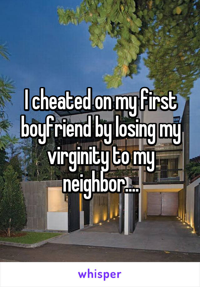 I cheated on my first boyfriend by losing my virginity to my neighbor....