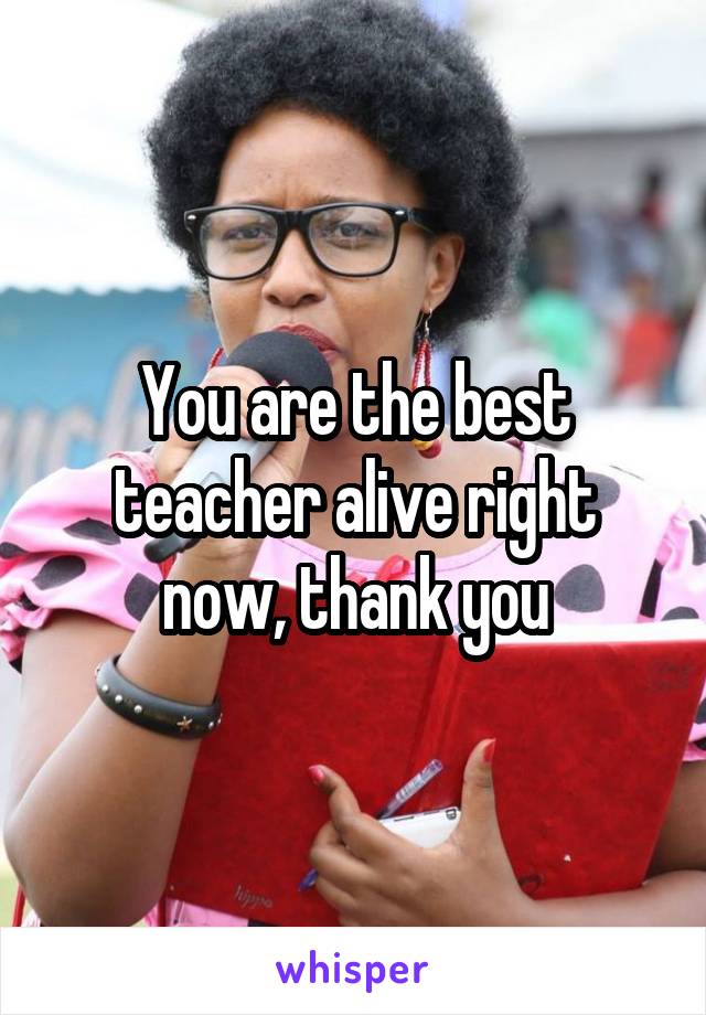 You are the best teacher alive right now, thank you