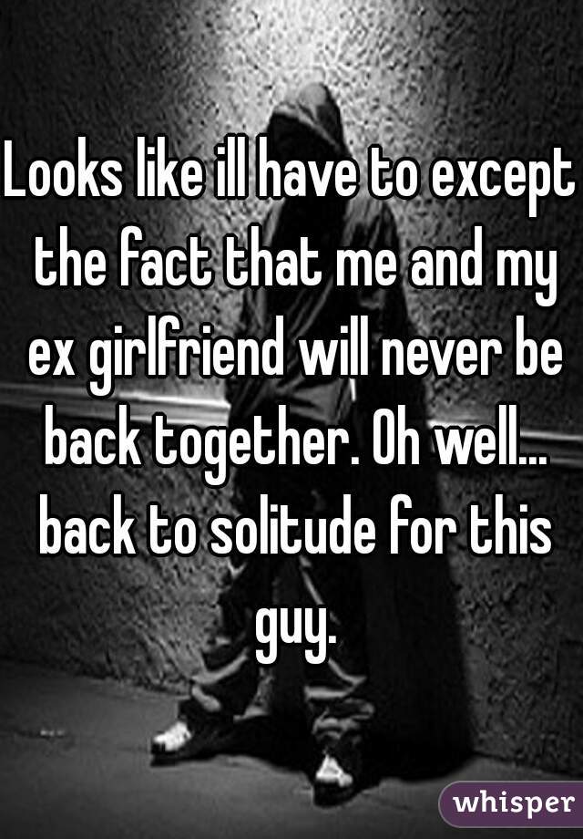 Looks like ill have to except the fact that me and my ex girlfriend will never be back together. Oh well... back to solitude for this guy.
