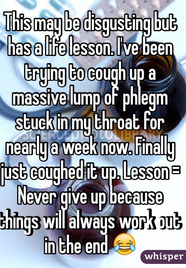 This may be disgusting but has a life lesson. I've been trying to cough up a massive lump of phlegm stuck in my throat for nearly a week now. Finally just coughed it up. Lesson = Never give up because things will always work out in the end 😂 