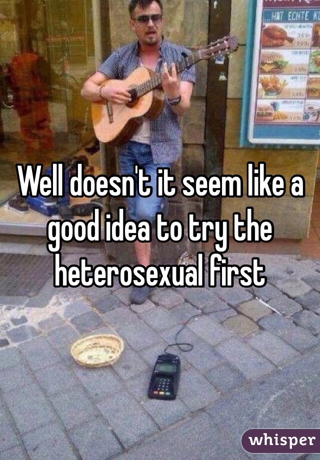 Well doesn't it seem like a good idea to try the heterosexual first