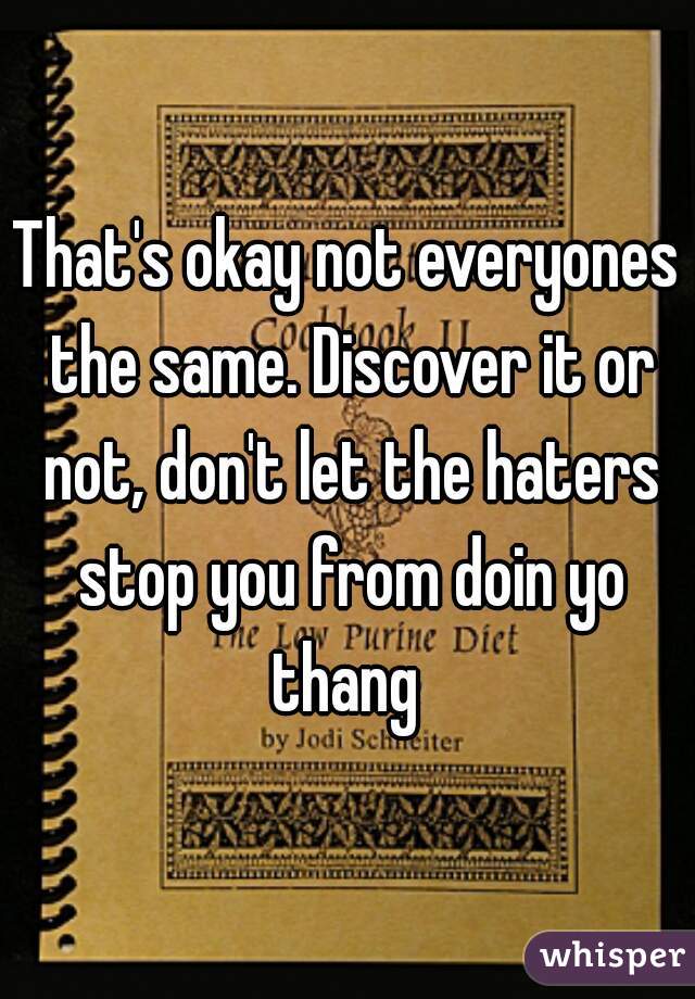 That's okay not everyones the same. Discover it or not, don't let the haters stop you from doin yo thang 