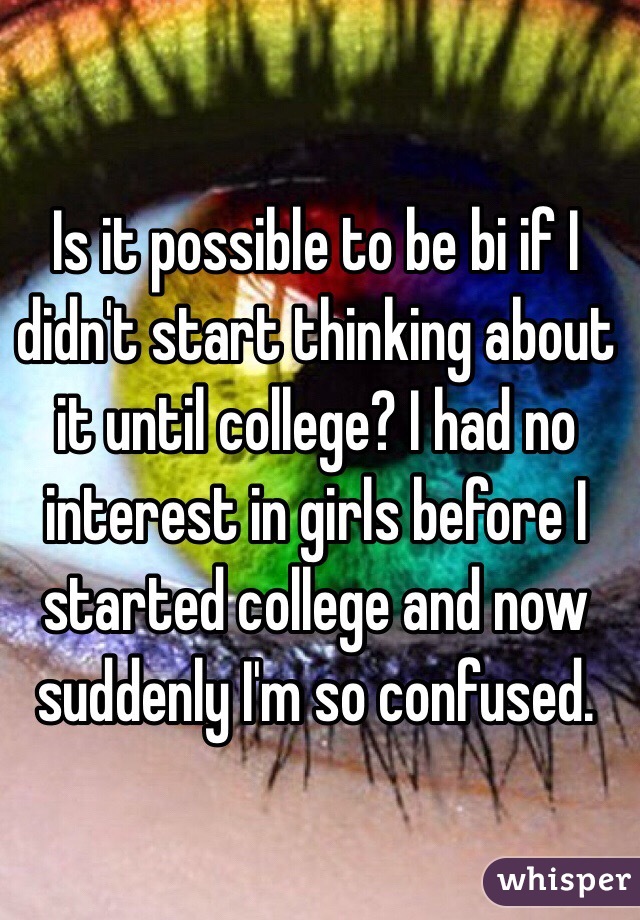 Is it possible to be bi if I didn't start thinking about it until college? I had no interest in girls before I started college and now suddenly I'm so confused. 