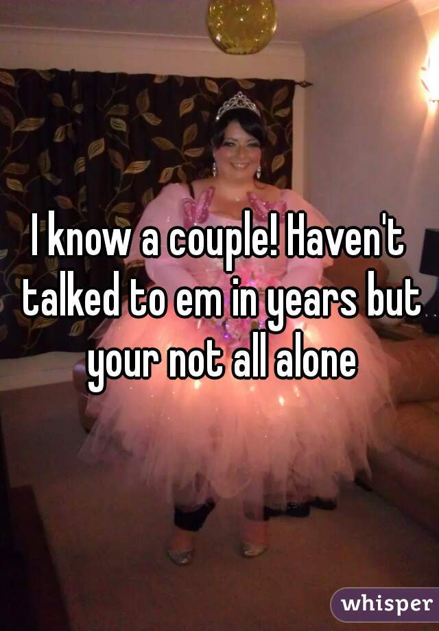 I know a couple! Haven't talked to em in years but your not all alone