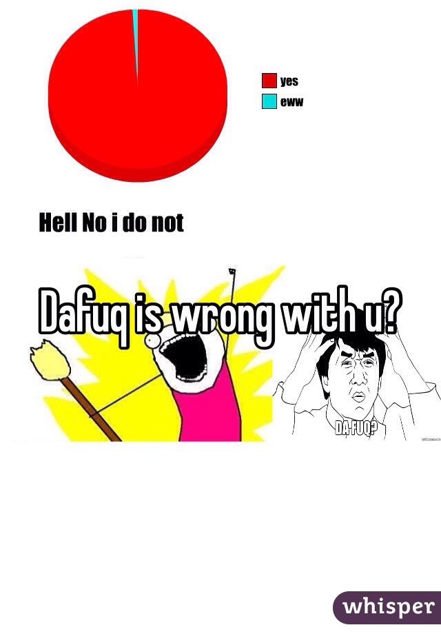 Dafuq is wrong with u?