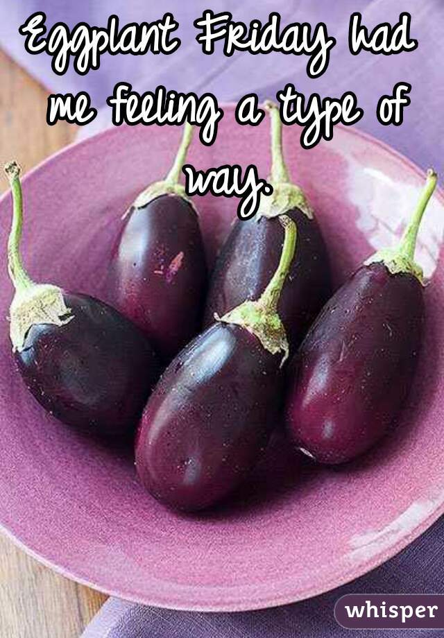 Eggplant Friday had me feeling a type of way.