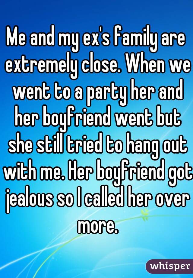 Me and my ex's family are extremely close. When we went to a party her and her boyfriend went but she still tried to hang out with me. Her boyfriend got jealous so I called her over more.