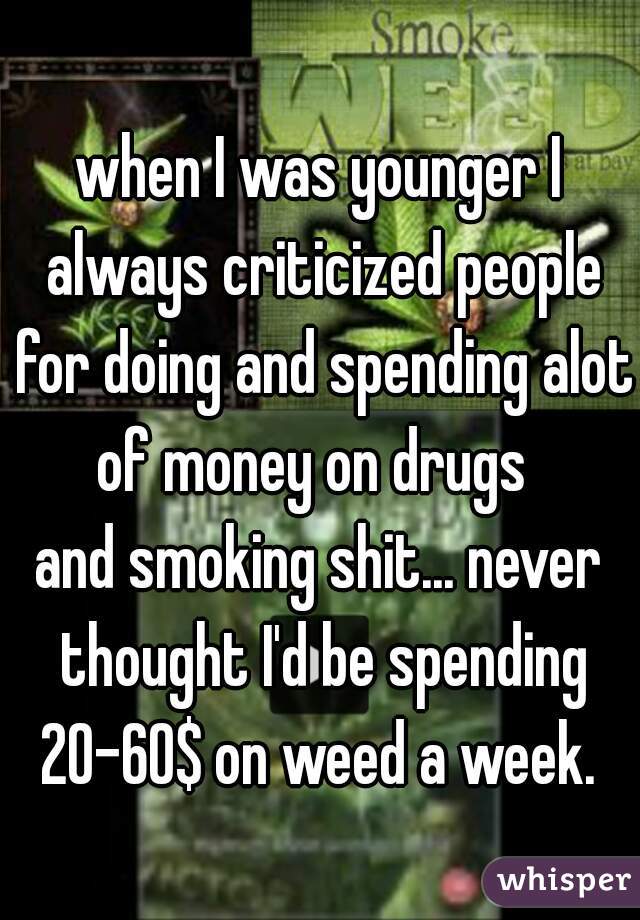 when I was younger I always criticized people for doing and spending alot of money on drugs  
and smoking shit... never thought I'd be spending 20-60$ on weed a week. 