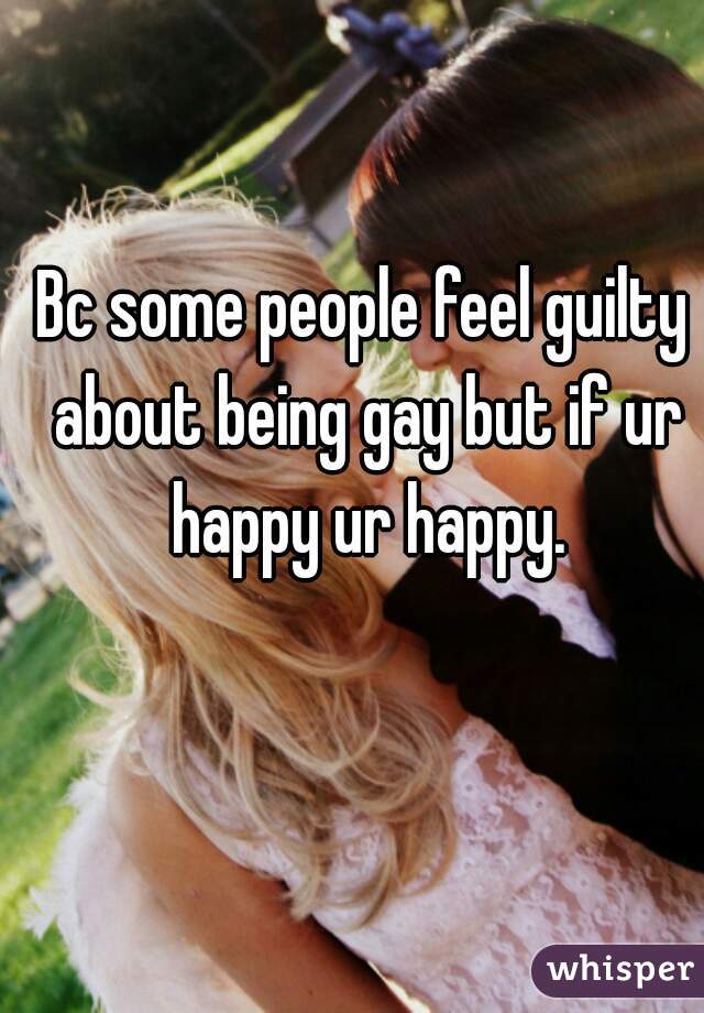 Bc some people feel guilty about being gay but if ur happy ur happy.