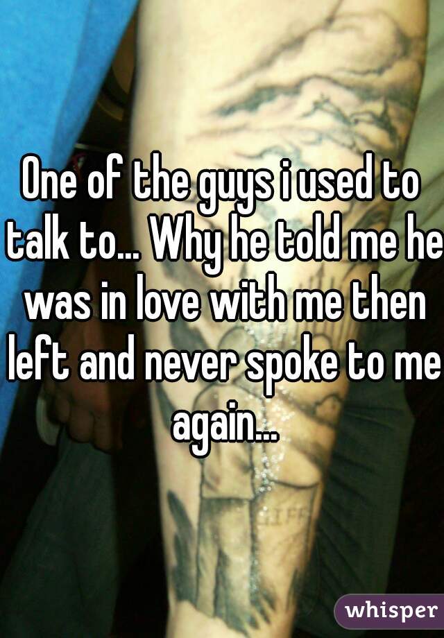 One of the guys i used to talk to... Why he told me he was in love with me then left and never spoke to me again...