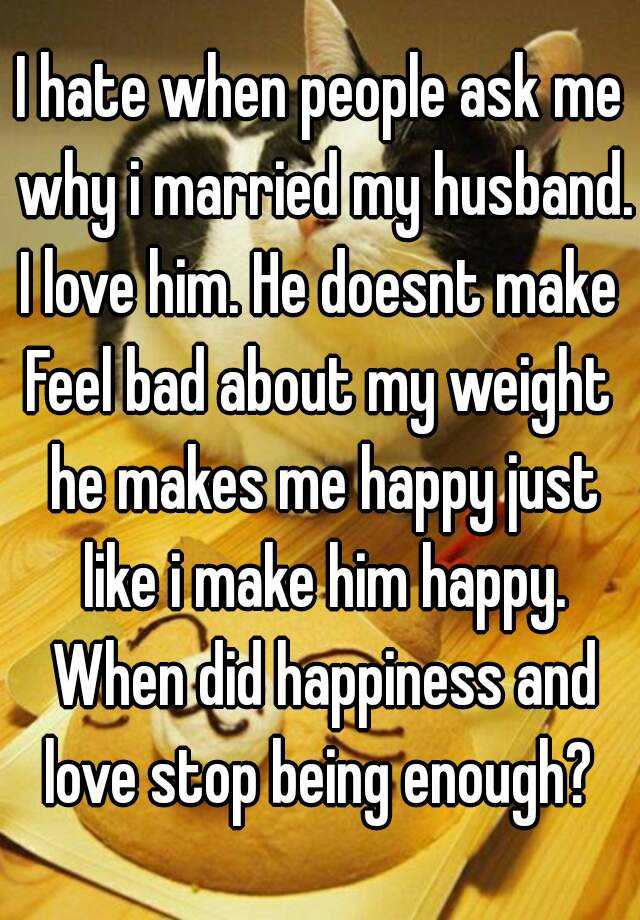 I Hate When People Ask Me Why I Married My Husband I Love Him He Doesnt Make Feel Bad About My