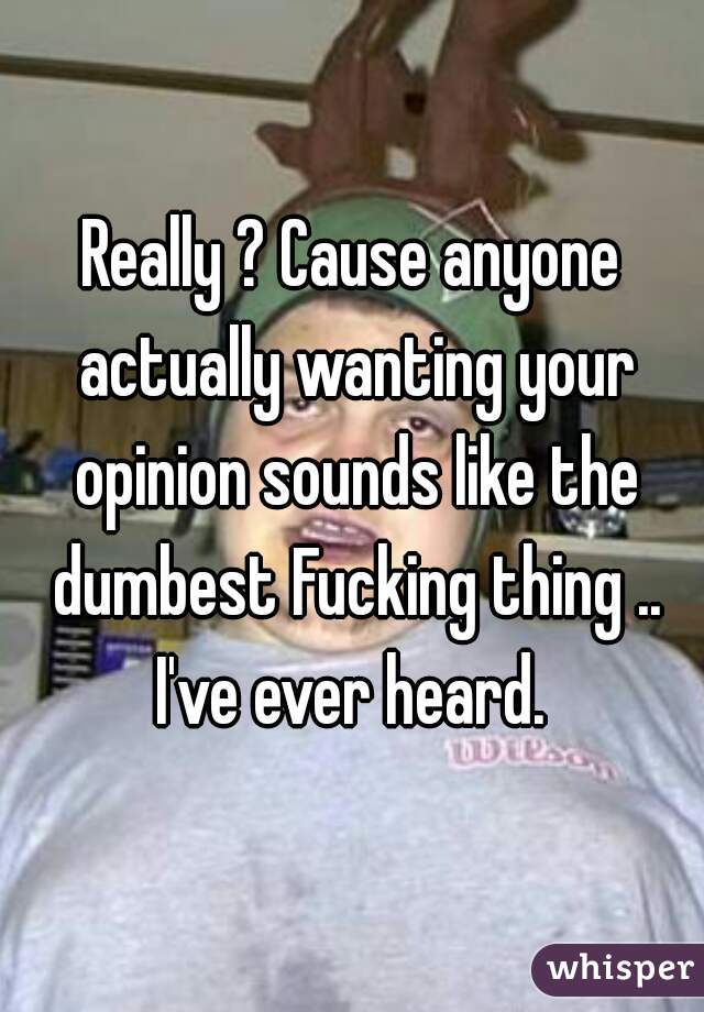 Really ? Cause anyone actually wanting your opinion sounds like the dumbest Fucking thing .. I've ever heard. 